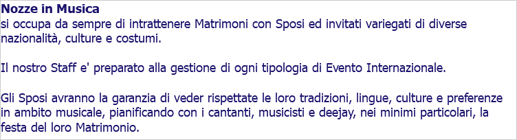 Nozze in Musica si occupa da sempre di intrattenere Matrimoni con Sposi ed invitati variegati di diverse nazionalità, culture e costumi. Il nostro Staff e' preparato alla gestione di ogni tipologia di Evento Internazionale. Gli Sposi avranno la garanzia di veder rispettate le loro tradizioni, lingue, culture e preferenze in ambito musicale, pianificando con i cantanti, musicisti e deejay, nei minimi particolari, la festa del loro Matrimonio.