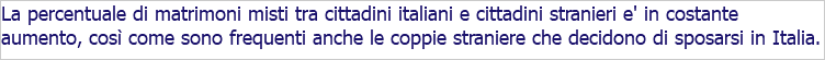 La percentuale di matrimoni misti tra cittadini italiani e cittadini stranieri e' in costante aumento, così come sono frequenti anche le coppie straniere che decidono di sposarsi in Italia. 