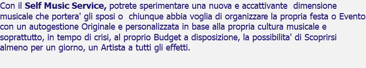 Con il Self Music Service, potrete sperimentare una nuova e accattivante dimensione musicale che portera' gli sposi o chiunque abbia voglia di organizzare la propria festa o Evento con un autogestione Originale e personalizzata in base alla propria cultura musicale e soprattutto, in tempo di crisi, al proprio Budget a disposizione, la possibilita' di Scoprirsi almeno per un giorno, un Artista a tutti gli effetti.