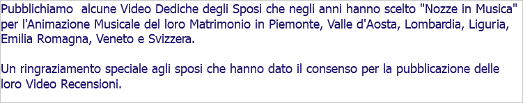 Pubblichiamo alcune Video Dediche degli Sposi che negli anni hanno scelto "Nozze in Musica" per l'Animazione Musicale del loro Matrimonio in Piemonte, Valle d'Aosta, Lombardia, Liguria, Emilia Romagna, Veneto e Svizzera. Un ringraziamento speciale agli sposi che hanno dato il consenso per la pubblicazione delle loro Video Recensioni. 