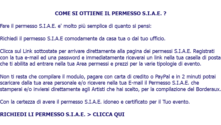  COME SI OTTIENE IL PERMESSO S.I.A.E. ? Fare il permesso S.I.A.E. e' molto più semplice di quanto si pensi: Richiedi il permesso S.I.A.E comodamente da casa tua o dal tuo ufficio. Clicca sul Link sottostate per arrivare direttamente alla pagina dei permessi S.I.A.E. Registrati con la tua e-mail ed una password e immediatamente riceverai un link nella tua casella di posta che ti abilita ad entrare nella tua Area permessi e prezzi per la varie tipologie di evento. Non ti resta che compilare il modulo, pagare con carta di credito o PayPal e in 2 minuti potrai scaricare dalla tua area personale e/o ricevere nella tua E-mail il Permesso S.I.A.E. che stamperai e/o invierai direttamente agli Artisti che hai scelto, per la compilazione del Borderaux. Con la certezza di avere il permesso S.I.A.E. idoneo e certificato per il Tuo evento. RICHIEDI LI PERMESSO S.I.A.E. > CLICCA QUI 