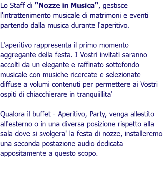 Lo Staff di "Nozze in Musica", gestisce l'intrattenimento musicale di matrimoni e eventi partendo dalla musica durante l'aperitivo. L'aperitivo rappresenta il primo momento aggregante della festa. I Vostri invitati saranno accolti da un elegante e raffinato sottofondo musicale con musiche ricercate e selezionate diffuse a volumi contenuti per permettere ai Vostri ospiti di chiacchierare in tranquiillita' Qualora il buffet - Aperitivo, Party, venga allestito all'esterno o in una diversa posizione rispetto alla sala dove si svolgera' la festa di nozze, installeremo una seconda postazione audio dedicata appositamente a questo scopo. 