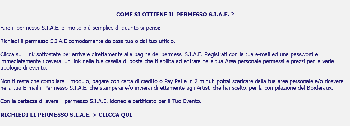  COME SI OTTIENE IL PERMESSO S.I.A.E. ? Fare il permesso S.I.A.E. e' molto più semplice di quanto si pensi: Richiedi il permesso S.I.A.E comodamente da casa tua o dal tuo ufficio. Clicca sul Link sottostate per arrivare direttamente alla pagina dei permessi S.I.A.E. Registrati con la tua e-mail ed una password e immediatamente riceverai un link nella tua casella di posta che ti abilita ad entrare nella tua Area personale permessi e prezzi per la varie tipologie di evento. Non ti resta che compilare il modulo, pagare con carta di credito o Pay Pal e in 2 minuti potrai scaricare dalla tua area personale e/o ricevere nella tua E-mail il Permesso S.I.A.E. che stamperai e/o invierai direttamente agli Artisti che hai scelto, per la compilazione del Borderaux. Con la certezza di avere il permesso S.I.A.E. idoneo e certificato per il Tuo Evento. RICHIEDI LI PERMESSO S.I.A.E. > CLICCA QUI 