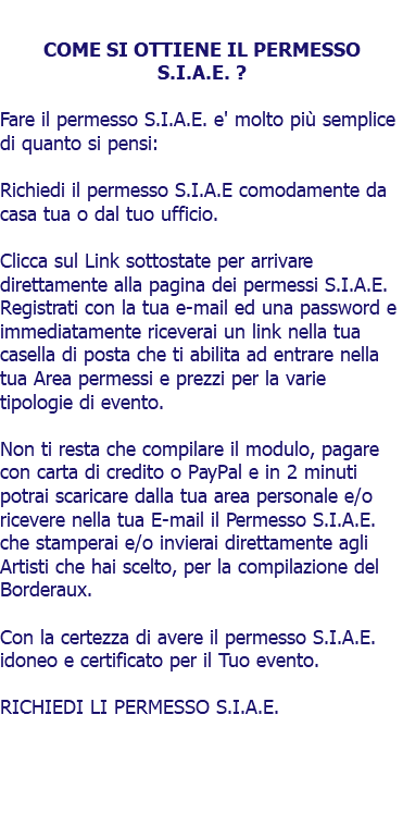  COME SI OTTIENE IL PERMESSO S.I.A.E. ? Fare il permesso S.I.A.E. e' molto più semplice di quanto si pensi: Richiedi il permesso S.I.A.E comodamente da casa tua o dal tuo ufficio. Clicca sul Link sottostate per arrivare direttamente alla pagina dei permessi S.I.A.E. Registrati con la tua e-mail ed una password e immediatamente riceverai un link nella tua casella di posta che ti abilita ad entrare nella tua Area permessi e prezzi per la varie tipologie di evento. Non ti resta che compilare il modulo, pagare con carta di credito o PayPal e in 2 minuti potrai scaricare dalla tua area personale e/o ricevere nella tua E-mail il Permesso S.I.A.E. che stamperai e/o invierai direttamente agli Artisti che hai scelto, per la compilazione del Borderaux. Con la certezza di avere il permesso S.I.A.E. idoneo e certificato per il Tuo evento. RICHIEDI LI PERMESSO S.I.A.E. 