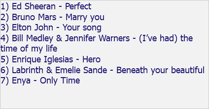 1) Ed Sheeran - Perfect 2) Bruno Mars - Marry you 3) Elton John - Your song 4) Bill Medley & Jennifer Warners - (I’ve had) the time of my life 5) Enrique Iglesias - Hero 6) Labrinth & Emelie Sande - Beneath your beautiful 7) Enya - Only Time