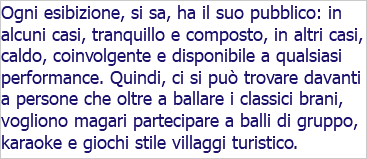 Ogni esibizione, si sa, ha il suo pubblico: in alcuni casi, tranquillo e composto, in altri casi, caldo, coinvolgente e disponibile a qualsiasi performance. Quindi, ci si può trovare davanti a persone che oltre a ballare i classici brani, vogliono magari partecipare a balli di gruppo, karaoke e giochi stile villaggi turistico.