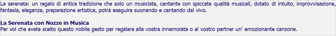 La serenata: un regalo di antica tradizione che solo un musicista, cantante con spiccate qualità musicali, dotato di intuito, improvvisazione, fantasia, eleganza, preparazione artistica, potrà eseguire suonando e cantando dal vivo. La Serenata con Nozze in Musica Per voi che avete scelto questo nobile gesto per regalare alla vostra innamorata o al vostro partner un' emozionante canzone.