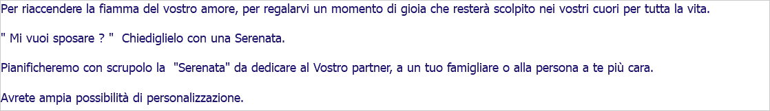 Per riaccendere la fiamma del vostro amore, per regalarvi un momento di gioia che resterà scolpito nei vostri cuori per tutta la vita. " Mi vuoi sposare ? " Chiediglielo con una Serenata. Pianificheremo con scrupolo la "Serenata" da dedicare al Vostro partner, a un tuo famigliare o alla persona a te più cara. Avrete ampia possibilità di personalizzazione. 