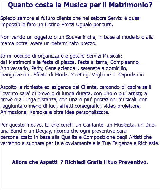 Quanto costa la Musica per il Matrimonio? Spiego sempre al futuro cliente che nel settore Servizi è quasi impossibile fare un Listino Prezzi Uguale per tutti. Non vendo un oggetto o un Souvenir che, in base al modello o alla marca potra' avere un determinato prezzo. Io mi occupo di organizzare e gestire Servizi Musicali: dai Matrimoni alle feste di piazza. Feste a tema, Compleanno, Anniversario, Party, Cene aziendali, serenate a domicilio, inaugurazioni, Sfilate di Moda, Meeting, Veglione di Capodanno. Ascolto le richieste ed esigenze del Cliente, cercando di capire se il l'evento sara' di breve o di lunga durata, con uno o piu' artisti; a breve o a lunga distanza, con una o piu' postazioni musicali, con l'aggiunta o meno di luci, effetti coreografici, video proiettore, Animazione, Karaoke e altre idee personalizzate. Per questo motivo, tu che cerchi un Cantante, un Musicista, un Duo, una Band o un Deejay, ricorda che ogni preventivo sara' personalizzato in base alla Qualità e Composizione degli Artisti che verranno a suonare per te e ovviamente alle Tue Esigenze e Richieste. Allora che Aspetti ? Richiedi Gratis il tuo Preventivo. 