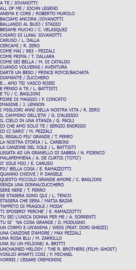 A TE / JOVANOTTI ALL OF ME / JOCHN LEGEND ANEMA E CORE / ROBERTO MUROLO BACIAMI ANCORA /JOVANOTTI BALLANDO AL BUIO / STADIO BESAME MUCHO / C. VELASQUEZ CHIARO DI LUNA/ JOVANOTTI CARUSO / L. DALLA CERCAMI / R. ZERO COME MAI / 883 - PEZZALI COME PRIMA / T. DALLARA COME SEI BELLA / M. DI CATALDO CUANDO VOLVERAS / AVENTURA DARTE UN BESO / PRINCE ROYCE/BACHATA DIAMANTE / ZUCCHERO E... AMO TE/ VASCO ROSSI E PENSO A TE / L. BATTISTI E TU / C. BAGLIONI FIORE DI MAGGIO / F. CONCATO IMAGINE / J. LENNON I MIGLIORI ANNI DELLA NOSTRA VITA / R. ZERO IL CAMMINO DELL'ETA' / G. D'ALESSIO IL CIELO IN UNA STANZA / G. PAOLI IO CHE AMO SOLO TE / SERGIO ENDRIGO IO CI SARO' / M. PEZZALI IL REGALO PIU' GRANDE / T. FERRO LA NOSTRA STORIA / L. CARBONI LA CANZONE DEL SOLE / L. BATTISTI LEGATA AD UN GRANELLO DI SABBIA / N. FIDENCO MALAFEMMENA / A. DE CURTIS (TOTO') O' SOLE MIO / E. CARUSO PIU' BELLA COSA / E. RAMAZZOTTI QUANNO CHIOVE / P. DANIELE QUESTO PICCOLO GRANDE AMORE / C. BAGLIONI SENZA UNA DONNA/ZUCCHERO SERE NERE / T. FERRO SE STASERA SONO QUI / L. TENCO STASERA CHE SERA / MATIA BAZAR TAPPETO DI FRAGOLE / MODA' TI SPOSERO' PERCHE' / E. RAMAZZOTTI TU SEI L'UNICA DONNA PER ME / A. SORRENTI TU SI' 'NA COSA GRANDE / D. MODUGNO UN CORPO E UN'ANIMA / WESS (FEAT. DORI GHEZZI) UNA CANZONE D'AMORE / MAX PEZZALI UNA ROSA BLU / M. ZARRILLO UNA SU UN MILIONE/ A. BRITTI UNCHAINED MELODY / THE R. BROTHERS (FILM: GHOST) VOGLIO AMARTI COSI / F. MICHAEL VORREI / CESARE CREMONINI 