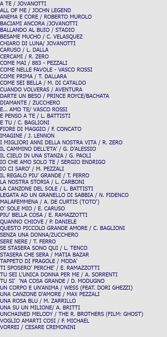 A TE / JOVANOTTI ALL OF ME / JOCHN LEGEND ANEMA E CORE / ROBERTO MUROLO BACIAMI ANCORA /JOVANOTTI BALLANDO AL BUIO / STADIO BESAME MUCHO / C. VELASQUEZ CHIARO DI LUNA/ JOVANOTTI CARUSO / L. DALLA CERCAMI / R. ZERO COME MAI / 883 - PEZZALI COME NELLE FAVOLE - VASCO ROSSI COME PRIMA / T. DALLARA COME SEI BELLA / M. DI CATALDO CUANDO VOLVERAS / AVENTURA DARTE UN BESO / PRINCE ROYCE/BACHATA DIAMANTE / ZUCCHERO E... AMO TE/ VASCO ROSSI E PENSO A TE / L. BATTISTI E TU / C. BAGLIONI FIORE DI MAGGIO / F. CONCATO IMAGINE / J. LENNON I MIGLIORI ANNI DELLA NOSTRA VITA / R. ZERO IL CAMMINO DELL'ETA' / G. D'ALESSIO IL CIELO IN UNA STANZA / G. PAOLI IO CHE AMO SOLO TE / SERGIO ENDRIGO IO CI SARO' / M. PEZZALI IL REGALO PIU' GRANDE / T. FERRO LA NOSTRA STORIA / L. CARBONI LA CANZONE DEL SOLE / L. BATTISTI LEGATA AD UN GRANELLO DI SABBIA / N. FIDENCO MALAFEMMENA / A. DE CURTIS (TOTO') O' SOLE MIO / E. CARUSO PIU' BELLA COSA / E. RAMAZZOTTI QUANNO CHIOVE / P. DANIELE QUESTO PICCOLO GRANDE AMORE / C. BAGLIONI SENZA UNA DONNA/ZUCCHERO SERE NERE / T. FERRO SE STASERA SONO QUI / L. TENCO STASERA CHE SERA / MATIA BAZAR TAPPETO DI FRAGOLE / MODA' TI SPOSERO' PERCHE' / E. RAMAZZOTTI TU SEI L'UNICA DONNA PER ME / A. SORRENTI TU SI' 'NA COSA GRANDE / D. MODUGNO UN CORPO E UN'ANIMA / WESS (FEAT. DORI GHEZZI) UNA CANZONE D'AMORE / MAX PEZZALI UNA ROSA BLU / M. ZARRILLO UNA SU UN MILIONE/ A. BRITTI UNCHAINED MELODY / THE R. BROTHERS (FILM: GHOST) VOGLIO AMARTI COSI / F. MICHAEL VORREI / CESARE CREMONINI 
