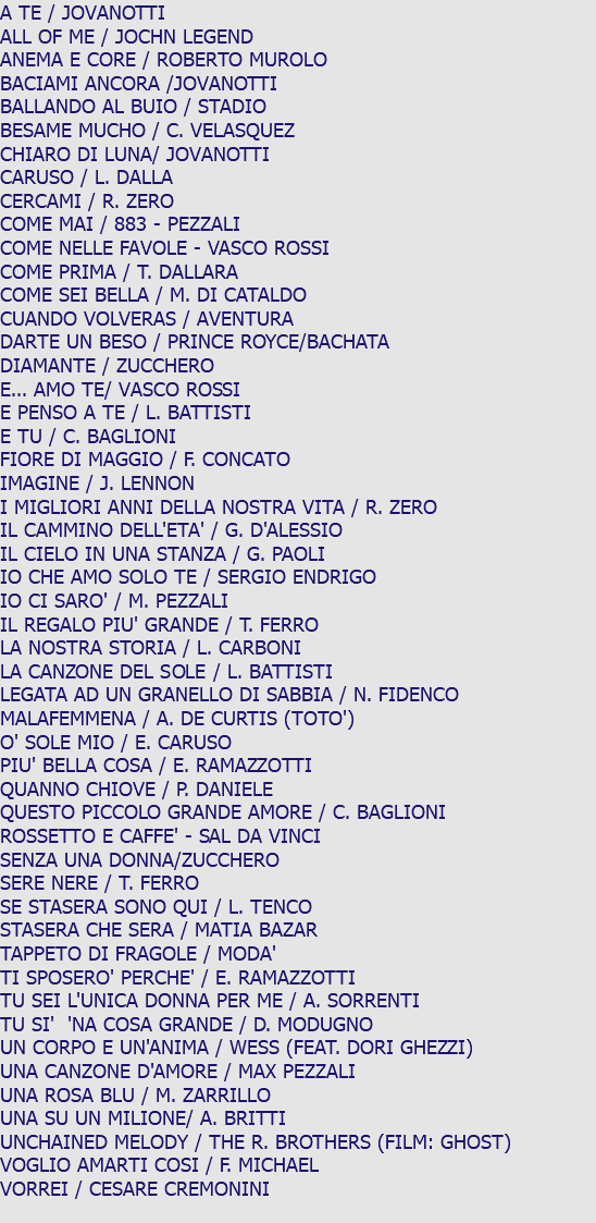A TE / JOVANOTTI ALL OF ME / JOCHN LEGEND ANEMA E CORE / ROBERTO MUROLO BACIAMI ANCORA /JOVANOTTI BALLANDO AL BUIO / STADIO BESAME MUCHO / C. VELASQUEZ CHIARO DI LUNA/ JOVANOTTI CARUSO / L. DALLA CERCAMI / R. ZERO COME MAI / 883 - PEZZALI COME NELLE FAVOLE - VASCO ROSSI COME PRIMA / T. DALLARA COME SEI BELLA / M. DI CATALDO CUANDO VOLVERAS / AVENTURA DARTE UN BESO / PRINCE ROYCE/BACHATA DIAMANTE / ZUCCHERO E... AMO TE/ VASCO ROSSI E PENSO A TE / L. BATTISTI E TU / C. BAGLIONI FIORE DI MAGGIO / F. CONCATO IMAGINE / J. LENNON I MIGLIORI ANNI DELLA NOSTRA VITA / R. ZERO IL CAMMINO DELL'ETA' / G. D'ALESSIO IL CIELO IN UNA STANZA / G. PAOLI IO CHE AMO SOLO TE / SERGIO ENDRIGO IO CI SARO' / M. PEZZALI IL REGALO PIU' GRANDE / T. FERRO LA NOSTRA STORIA / L. CARBONI LA CANZONE DEL SOLE / L. BATTISTI LEGATA AD UN GRANELLO DI SABBIA / N. FIDENCO MALAFEMMENA / A. DE CURTIS (TOTO') O' SOLE MIO / E. CARUSO PIU' BELLA COSA / E. RAMAZZOTTI QUANNO CHIOVE / P. DANIELE QUESTO PICCOLO GRANDE AMORE / C. BAGLIONI ROSSETTO E CAFFE' - SAL DA VINCI SENZA UNA DONNA/ZUCCHERO SERE NERE / T. FERRO SE STASERA SONO QUI / L. TENCO STASERA CHE SERA / MATIA BAZAR TAPPETO DI FRAGOLE / MODA' TI SPOSERO' PERCHE' / E. RAMAZZOTTI TU SEI L'UNICA DONNA PER ME / A. SORRENTI TU SI' 'NA COSA GRANDE / D. MODUGNO UN CORPO E UN'ANIMA / WESS (FEAT. DORI GHEZZI) UNA CANZONE D'AMORE / MAX PEZZALI UNA ROSA BLU / M. ZARRILLO UNA SU UN MILIONE/ A. BRITTI UNCHAINED MELODY / THE R. BROTHERS (FILM: GHOST) VOGLIO AMARTI COSI / F. MICHAEL VORREI / CESARE CREMONINI 