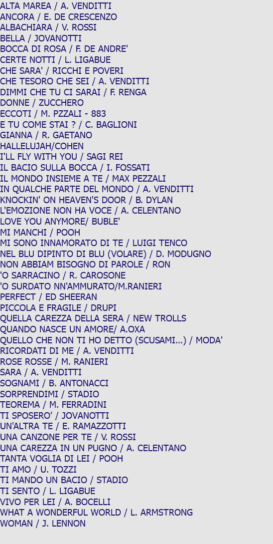 ALTA MAREA / A. VENDITTI ANCORA / E. DE CRESCENZO ALBACHIARA / V. ROSSI BELLA / JOVANOTTI BOCCA DI ROSA / F. DE ANDRE' CERTE NOTTI / L. LIGABUE CHE SARA' / RICCHI E POVERI CHE TESORO CHE SEI / A. VENDITTI DIMMI CHE TU CI SARAI / F. RENGA DONNE / ZUCCHERO ECCOTI / M. PZZALI - 883 E TU COME STAI ? / C. BAGLIONI GIANNA / R. GAETANO HALLELUJAH/COHEN I'LL FLY WITH YOU / SAGI REI IL BACIO SULLA BOCCA / I. FOSSATI IL MONDO INSIEME A TE / MAX PEZZALI IN QUALCHE PARTE DEL MONDO / A. VENDITTI KNOCKIN' ON HEAVEN'S DOOR / B. DYLAN L'EMOZIONE NON HA VOCE / A. CELENTANO LOVE YOU ANYMORE/ BUBLE' MI MANCHI / POOH MI SONO INNAMORATO DI TE / LUIGI TENCO NEL BLU DIPINTO DI BLU (VOLARE) / D. MODUGNO NON ABBIAM BISOGNO DI PAROLE / RON 'O SARRACINO / R. CAROSONE 'O SURDATO NN'AMMURATO/M.RANIERI PERFECT / ED SHEERAN PICCOLA E FRAGILE / DRUPI QUELLA CAREZZA DELLA SERA / NEW TROLLS QUANDO NASCE UN AMORE/ A.OXA QUELLO CHE NON TI HO DETTO (SCUSAMI...) / MODA' RICORDATI DI ME / A. VENDITTI ROSE ROSSE / M. RANIERI SARA / A. VENDITTI SOGNAMI / B. ANTONACCI SORPRENDIMI / STADIO TEOREMA / M. FERRADINI TI SPOSERO' / JOVANOTTI UN'ALTRA TE / E. RAMAZZOTTI UNA CANZONE PER TE / V. ROSSI UNA CAREZZA IN UN PUGNO / A. CELENTANO TANTA VOGLIA DI LEI / POOH TI AMO / U. TOZZI TI MANDO UN BACIO / STADIO TI SENTO / L. LIGABUE VIVO PER LEI / A. BOCELLI WHAT A WONDERFUL WORLD / L. ARMSTRONG WOMAN / J. LENNON 