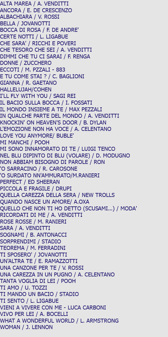 ALTA MAREA / A. VENDITTI ANCORA / E. DE CRESCENZO ALBACHIARA / V. ROSSI BELLA / JOVANOTTI BOCCA DI ROSA / F. DE ANDRE' CERTE NOTTI / L. LIGABUE CHE SARA' / RICCHI E POVERI CHE TESORO CHE SEI / A. VENDITTI DIMMI CHE TU CI SARAI / F. RENGA DONNE / ZUCCHERO ECCOTI / M. PZZALI - 883 E TU COME STAI ? / C. BAGLIONI GIANNA / R. GAETANO HALLELUJAH/COHEN I'LL FLY WITH YOU / SAGI REI IL BACIO SULLA BOCCA / I. FOSSATI IL MONDO INSIEME A TE / MAX PEZZALI IN QUALCHE PARTE DEL MONDO / A. VENDITTI KNOCKIN' ON HEAVEN'S DOOR / B. DYLAN L'EMOZIONE NON HA VOCE / A. CELENTANO LOVE YOU ANYMORE/ BUBLE' MI MANCHI / POOH MI SONO INNAMORATO DI TE / LUIGI TENCO NEL BLU DIPINTO DI BLU (VOLARE) / D. MODUGNO NON ABBIAM BISOGNO DI PAROLE / RON 'O SARRACINO / R. CAROSONE 'O SURDATO NN'AMMURATO/M.RANIERI PERFECT / ED SHEERAN PICCOLA E FRAGILE / DRUPI QUELLA CAREZZA DELLA SERA / NEW TROLLS QUANDO NASCE UN AMORE/ A.OXA QUELLO CHE NON TI HO DETTO (SCUSAMI...) / MODA' RICORDATI DI ME / A. VENDITTI ROSE ROSSE / M. RANIERI SARA / A. VENDITTI SOGNAMI / B. ANTONACCI SORPRENDIMI / STADIO TEOREMA / M. FERRADINI TI SPOSERO' / JOVANOTTI UN'ALTRA TE / E. RAMAZZOTTI UNA CANZONE PER TE / V. ROSSI UNA CAREZZA IN UN PUGNO / A. CELENTANO TANTA VOGLIA DI LEI / POOH TI AMO / U. TOZZI TI MANDO UN BACIO / STADIO TI SENTO / L. LIGABUE VIENI A VIVERE CON ME - LUCA CARBONI VIVO PER LEI / A. BOCELLI WHAT A WONDERFUL WORLD / L. ARMSTRONG WOMAN / J. LENNON 