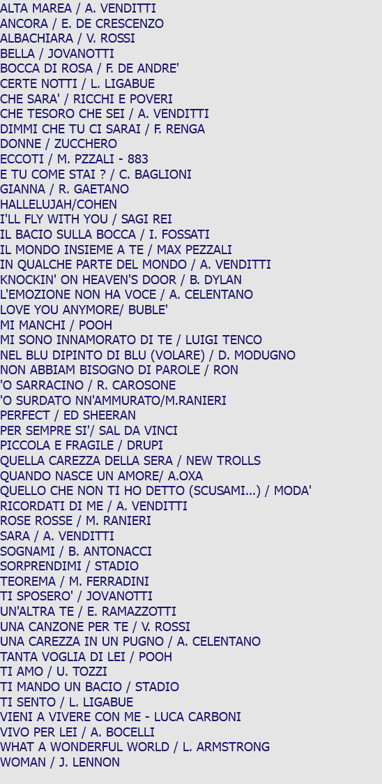 ALTA MAREA / A. VENDITTI ANCORA / E. DE CRESCENZO ALBACHIARA / V. ROSSI BELLA / JOVANOTTI BOCCA DI ROSA / F. DE ANDRE' CERTE NOTTI / L. LIGABUE CHE SARA' / RICCHI E POVERI CHE TESORO CHE SEI / A. VENDITTI DIMMI CHE TU CI SARAI / F. RENGA DONNE / ZUCCHERO ECCOTI / M. PZZALI - 883 E TU COME STAI ? / C. BAGLIONI GIANNA / R. GAETANO HALLELUJAH/COHEN I'LL FLY WITH YOU / SAGI REI IL BACIO SULLA BOCCA / I. FOSSATI IL MONDO INSIEME A TE / MAX PEZZALI IN QUALCHE PARTE DEL MONDO / A. VENDITTI KNOCKIN' ON HEAVEN'S DOOR / B. DYLAN L'EMOZIONE NON HA VOCE / A. CELENTANO LOVE YOU ANYMORE/ BUBLE' MI MANCHI / POOH MI SONO INNAMORATO DI TE / LUIGI TENCO NEL BLU DIPINTO DI BLU (VOLARE) / D. MODUGNO NON ABBIAM BISOGNO DI PAROLE / RON 'O SARRACINO / R. CAROSONE 'O SURDATO NN'AMMURATO/M.RANIERI PERFECT / ED SHEERAN PER SEMPRE SI'/ SAL DA VINCI PICCOLA E FRAGILE / DRUPI QUELLA CAREZZA DELLA SERA / NEW TROLLS QUANDO NASCE UN AMORE/ A.OXA QUELLO CHE NON TI HO DETTO (SCUSAMI...) / MODA' RICORDATI DI ME / A. VENDITTI ROSE ROSSE / M. RANIERI SARA / A. VENDITTI SOGNAMI / B. ANTONACCI SORPRENDIMI / STADIO TEOREMA / M. FERRADINI TI SPOSERO' / JOVANOTTI UN'ALTRA TE / E. RAMAZZOTTI UNA CANZONE PER TE / V. ROSSI UNA CAREZZA IN UN PUGNO / A. CELENTANO TANTA VOGLIA DI LEI / POOH TI AMO / U. TOZZI TI MANDO UN BACIO / STADIO TI SENTO / L. LIGABUE VIENI A VIVERE CON ME - LUCA CARBONI VIVO PER LEI / A. BOCELLI WHAT A WONDERFUL WORLD / L. ARMSTRONG WOMAN / J. LENNON 