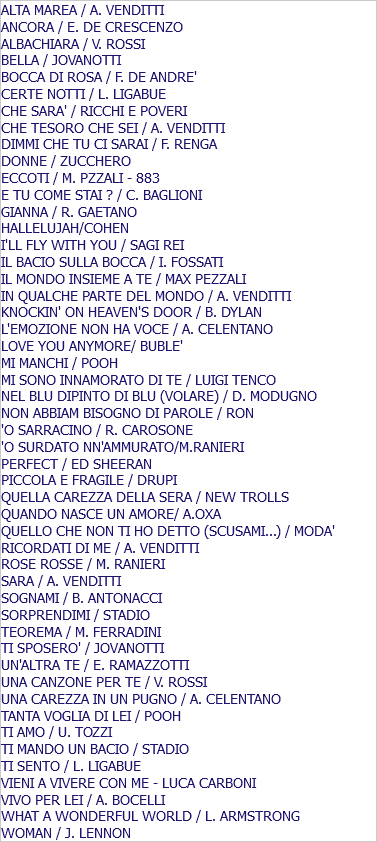 ALTA MAREA / A. VENDITTI ANCORA / E. DE CRESCENZO ALBACHIARA / V. ROSSI BELLA / JOVANOTTI BOCCA DI ROSA / F. DE ANDRE' CERTE NOTTI / L. LIGABUE CHE SARA' / RICCHI E POVERI CHE TESORO CHE SEI / A. VENDITTI DIMMI CHE TU CI SARAI / F. RENGA DONNE / ZUCCHERO ECCOTI / M. PZZALI - 883 E TU COME STAI ? / C. BAGLIONI GIANNA / R. GAETANO HALLELUJAH/COHEN I'LL FLY WITH YOU / SAGI REI IL BACIO SULLA BOCCA / I. FOSSATI IL MONDO INSIEME A TE / MAX PEZZALI IN QUALCHE PARTE DEL MONDO / A. VENDITTI KNOCKIN' ON HEAVEN'S DOOR / B. DYLAN L'EMOZIONE NON HA VOCE / A. CELENTANO LOVE YOU ANYMORE/ BUBLE' MI MANCHI / POOH MI SONO INNAMORATO DI TE / LUIGI TENCO NEL BLU DIPINTO DI BLU (VOLARE) / D. MODUGNO NON ABBIAM BISOGNO DI PAROLE / RON 'O SARRACINO / R. CAROSONE 'O SURDATO NN'AMMURATO/M.RANIERI PERFECT / ED SHEERAN PICCOLA E FRAGILE / DRUPI QUELLA CAREZZA DELLA SERA / NEW TROLLS QUANDO NASCE UN AMORE/ A.OXA QUELLO CHE NON TI HO DETTO (SCUSAMI...) / MODA' RICORDATI DI ME / A. VENDITTI ROSE ROSSE / M. RANIERI SARA / A. VENDITTI SOGNAMI / B. ANTONACCI SORPRENDIMI / STADIO TEOREMA / M. FERRADINI TI SPOSERO' / JOVANOTTI UN'ALTRA TE / E. RAMAZZOTTI UNA CANZONE PER TE / V. ROSSI UNA CAREZZA IN UN PUGNO / A. CELENTANO TANTA VOGLIA DI LEI / POOH TI AMO / U. TOZZI TI MANDO UN BACIO / STADIO TI SENTO / L. LIGABUE VIENI A VIVERE CON ME - LUCA CARBONI VIVO PER LEI / A. BOCELLI WHAT A WONDERFUL WORLD / L. ARMSTRONG WOMAN / J. LENNON