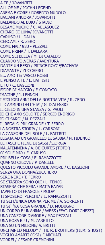 A TE / JOVANOTTI ALL OF ME / JOCHN LEGEND ANEMA E CORE / ROBERTO MUROLO BACIAMI ANCORA / JOVANOTTI BALLANDO AL BUIO / STADIO BESAME MUCHO / C. VELASQUEZ CHIARO DI LUNA/ JOVANOTTI CARUSO / L. DALLA CERCAMI / R. ZERO COME MAI / 883 - PEZZALI COME PRIMA / T. DALLARA COME SEI BELLA / M. DI CATALDO CUANDO VOLVERAS / AVENTURA DARTE UN BESO / PRINCE ROYCE/BACHATA DIAMANTE / ZUCCHERO E... AMO TE/ VASCO ROSSI E PENSO A TE / L. BATTISTI E TU / C. BAGLIONI FIORE DI MAGGIO / F. CONCATO IMAGINE / J. LENNON I MIGLIORI ANNI DELLA NOSTRA VITA / R. ZERO IL CAMMINO DELL'ETA' / G. D'ALESSIO IL CIELO IN UNA STANZA / G. PAOLI IO CHE AMO SOLO TE / SERGIO ENDRIGO IO CI SARO' / M. PEZZALI IL REGALO PIU' GRANDE / T. FERRO LA NOSTRA STORIA / L. CARBONI LA CANZONE DEL SOLE / L. BATTISTI LEGATA AD UN GRANELLO DI SABBIA / N. FIDENCO LE TASCHE PIENE DI SASSI /GIORGIA MALAFEMMENA / A. DE CURTIS (TOTO') O' SOLE MIO / E. CARUSO PIU' BELLA COSA / E. RAMAZZOTTI QUANNO CHIOVE / P. DANIELE QUESTO PICCOLO GRANDE AMORE / C. BAGLIONI SENZA UNA DONNA/ZUCCHERO SERE NERE / T. FERRO SE STASERA SONO QUI / L. TENCO STASERA CHE SERA / MATIA BAZAR TAPPETO DI FRAGOLE / MODA' TI SPOSERO' PERCHE' / E. RAMAZZOTTI TU SEI L'UNICA DONNA PER ME / A. SORRENTI TU SI' 'NA COSA GRANDE / D. MODUGNO UN CORPO E UN'ANIMA / WESS (FEAT. DORI GHEZZI) UNA CANZONE D'AMORE / MAX PEZZALI UNA ROSA BLU / M. ZARRILLO UNA SU UN MILIONE/ A. BRITTI UNCHAINED MELODY / THE R. BROTHERS (FILM: GHOST) VOGLIO AMARTI COSI / F. MICHAEL VORREI / CESARE CREMONINI