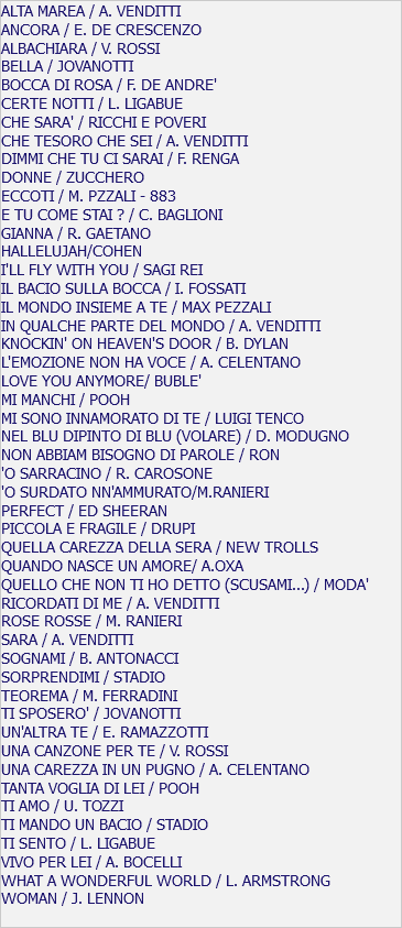 ALTA MAREA / A. VENDITTI ANCORA / E. DE CRESCENZO ALBACHIARA / V. ROSSI BELLA / JOVANOTTI BOCCA DI ROSA / F. DE ANDRE' CERTE NOTTI / L. LIGABUE CHE SARA' / RICCHI E POVERI CHE TESORO CHE SEI / A. VENDITTI DIMMI CHE TU CI SARAI / F. RENGA DONNE / ZUCCHERO ECCOTI / M. PZZALI - 883 E TU COME STAI ? / C. BAGLIONI GIANNA / R. GAETANO HALLELUJAH/COHEN I'LL FLY WITH YOU / SAGI REI IL BACIO SULLA BOCCA / I. FOSSATI IL MONDO INSIEME A TE / MAX PEZZALI IN QUALCHE PARTE DEL MONDO / A. VENDITTI KNOCKIN' ON HEAVEN'S DOOR / B. DYLAN L'EMOZIONE NON HA VOCE / A. CELENTANO LOVE YOU ANYMORE/ BUBLE' MI MANCHI / POOH MI SONO INNAMORATO DI TE / LUIGI TENCO NEL BLU DIPINTO DI BLU (VOLARE) / D. MODUGNO NON ABBIAM BISOGNO DI PAROLE / RON 'O SARRACINO / R. CAROSONE 'O SURDATO NN'AMMURATO/M.RANIERI PERFECT / ED SHEERAN PICCOLA E FRAGILE / DRUPI QUELLA CAREZZA DELLA SERA / NEW TROLLS QUANDO NASCE UN AMORE/ A.OXA QUELLO CHE NON TI HO DETTO (SCUSAMI...) / MODA' RICORDATI DI ME / A. VENDITTI ROSE ROSSE / M. RANIERI SARA / A. VENDITTI SOGNAMI / B. ANTONACCI SORPRENDIMI / STADIO TEOREMA / M. FERRADINI TI SPOSERO' / JOVANOTTI UN'ALTRA TE / E. RAMAZZOTTI UNA CANZONE PER TE / V. ROSSI UNA CAREZZA IN UN PUGNO / A. CELENTANO TANTA VOGLIA DI LEI / POOH TI AMO / U. TOZZI TI MANDO UN BACIO / STADIO TI SENTO / L. LIGABUE VIVO PER LEI / A. BOCELLI WHAT A WONDERFUL WORLD / L. ARMSTRONG WOMAN / J. LENNON