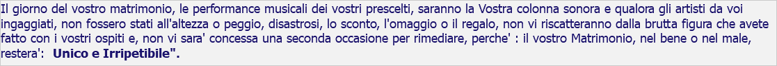 Il giorno del vostro matrimonio, le performance musicali dei vostri prescelti, saranno la Vostra colonna sonora e qualora gli artisti da voi ingaggiati, non fossero stati all'altezza o peggio, disastrosi, lo sconto, l'omaggio o il regalo, non vi riscatteranno dalla brutta figura che avete fatto con i vostri ospiti e, non vi sara' concessa una seconda occasione per rimediare, perche' : il vostro Matrimonio, nel bene o nel male, restera': Unico e Irripetibile". 