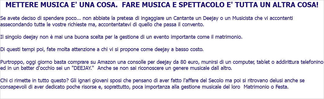 METTERE MUSICA E' UNA COSA. FARE MUSICA E SPETTACOLO E' TUTTA UN ALTRA COSA! Se avete deciso di spendere poco... non abbiate la pretesa di ingaggiare un Cantante un Deejay o un Musicista che vi accontenti assecondando tutte le vostre richieste ma, accontentatevi di quello che passa il convento. Il singolo deejay non è mai una buona scelta per la gestione di un evento importante come il matrimonio. Di questi tempi poi, fate molta attenzione a chi vi si propone come deejay a basso costo. Purtroppo, oggi giorno basta comprare su Amazon una consolle per deejay da 80 euro, munirsi di un computer, tablet o addirittura telefonino ed in un batter d'occhio sei un "DEEJAY." Anche se non sai riconoscere un genere musicale dall altro. Chi ci rimette in tutto questo? Gli ignari giovani sposi che pensano di aver fatto l'affare del Secolo ma poi si ritrovano delusi anche se consapevoli di aver dedicato poche risorse e, soprattutto, poca importanza alla gestione musicale del loro Matrimonio o Festa.