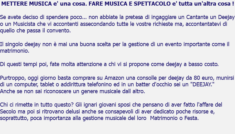 METTERE MUSICA e' una cosa. FARE MUSICA E SPETTACOLO e' tutta un'altra cosa ! Se avete deciso di spendere poco... non abbiate la pretesa di ingaggiare un Cantante un Deejay o un Musicista che vi accontenti assecondando tutte le vostre richieste ma, accontentatevi di quello che passa il convento. Il singolo deejay non è mai una buona scelta per la gestione di un evento importante come il matrimonio. Di questi tempi poi, fate molta attenzione a chi vi si propone come deejay a basso costo. Purtroppo, oggi giorno basta comprare su Amazon una consolle per deejay da 80 euro, munirsi di un computer, tablet o addirittura telefonino ed in un batter d'occhio sei un "DEEJAY." Anche se non sai riconoscere un genere musicale dall altro. Chi ci rimette in tutto questo? Gli ignari giovani sposi che pensano di aver fatto l'affare del Secolo ma poi si ritrovano delusi anche se consapevoli di aver dedicato poche risorse e, soprattutto, poca importanza alla gestione musicale del loro Matrimonio o Festa. 