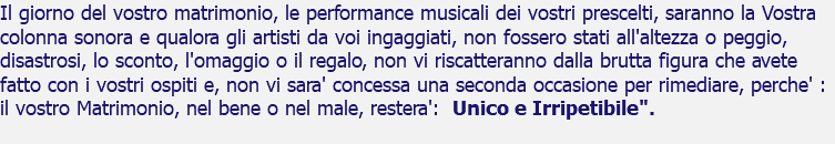 Il giorno del vostro matrimonio, le performance musicali dei vostri prescelti, saranno la Vostra colonna sonora e qualora gli artisti da voi ingaggiati, non fossero stati all'altezza o peggio, disastrosi, lo sconto, l'omaggio o il regalo, non vi riscatteranno dalla brutta figura che avete fatto con i vostri ospiti e, non vi sara' concessa una seconda occasione per rimediare, perche' : il vostro Matrimonio, nel bene o nel male, restera': Unico e Irripetibile". 