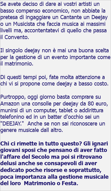 Se avete deciso di dare ai vostri artisti un basso compenso economico, non abbiate la pretesa di ingaggiare un Cantante un Deejay o un Musicista che faccia musica ai massimi livelli ma, accontentatevi di quello che passa il Convento. Il singolo deejay non è mai una buona scelta per la gestione di un evento importante come il matrimonio. Di questi tempi poi, fate molta attenzione a chi vi si propone come deejay a basso costo. Purtroppo, oggi giorno basta comprare su Amazon una consolle per deejay da 80 euro, munirsi di un computer, tablet o addirittura telefonino ed in un batter d'occhio sei un "DEEJAY." Anche se non sai riconoscere un genere musicale dall altro. Chi ci rimette in tutto questo? Gli ignari giovani sposi che pensano di aver fatto l'affare del Secolo ma poi si ritrovano delusi anche se consapevoli di aver dedicato poche risorse e soprattutto, poca importanza alla gestione musicale del loro Matrimonio o Festa. 