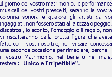 Il giorno del vostro matrimonio, le performance musicali dei vostri prescelti, saranno la Vostra colonna sonora e qualora gli artisti da voi ingaggiati, non fossero stati all'altezza o peggio, disastrosi, lo sconto, l'omaggio o il regalo, non vi riscatteranno dalla brutta figura che avete fatto con i vostri ospiti e, non vi sara' concessa una seconda occasione per rimediare, perche' : il vostro Matrimonio, nel bene o nel male, restera': Unico e Irripetibile". 