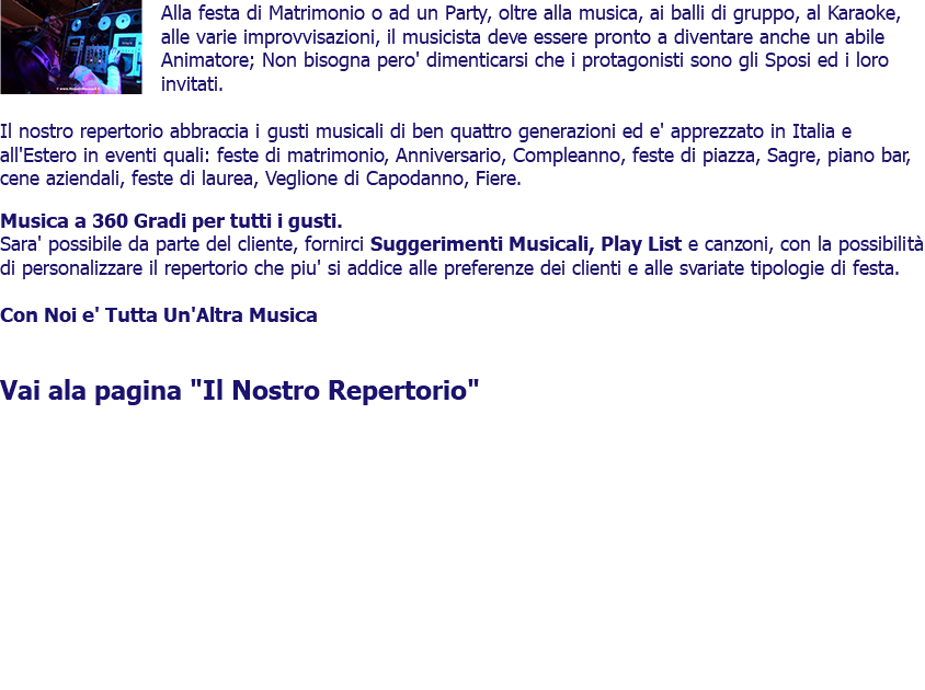 ﷯Alla festa di Matrimonio o ad un Party, oltre alla musica, ai balli di gruppo, al Karaoke, alle varie improvvisazioni, il musicista deve essere pronto a diventare anche un abile Animatore; Non bisogna pero' dimenticarsi che i protagonisti sono gli Sposi ed i loro invitati. Il nostro repertorio abbraccia i gusti musicali di ben quattro generazioni ed e' apprezzato in Italia e all'Estero in eventi quali: feste di matrimonio, Anniversario, Compleanno, feste di piazza, Sagre, piano bar, cene aziendali, feste di laurea, Veglione di Capodanno, Fiere. Musica a 360 Gradi per tutti i gusti. Sara' possibile da parte del cliente, fornirci Suggerimenti Musicali, Play List e canzoni, con la possibilità di personalizzare il repertorio che piu' si addice alle preferenze dei clienti e alle svariate tipologie di festa. Con Noi e' Tutta Un'Altra Musica Vai ala pagina "Il Nostro Repertorio" 