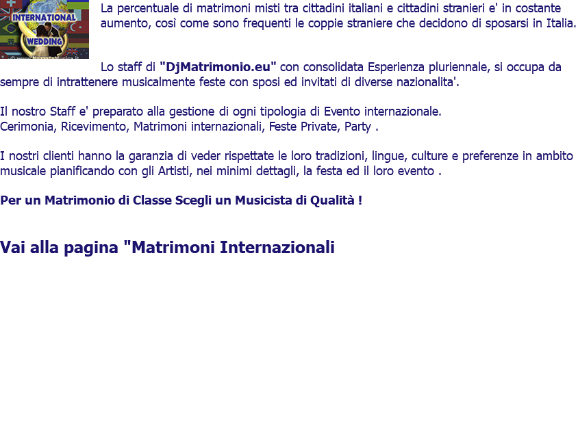 ﷯La percentuale di matrimoni misti tra cittadini italiani e cittadini stranieri e' in costante aumento, così come sono frequenti le coppie straniere che decidono di sposarsi in Italia. Lo staff di "DjMatrimonio.eu" con consolidata Esperienza pluriennale, si occupa da sempre di intrattenere musicalmente feste con sposi ed invitati di diverse nazionalita'. Il nostro Staff e' preparato alla gestione di ogni tipologia di Evento internazionale. Cerimonia, Ricevimento, Matrimoni internazionali, Feste Private, Party . I nostri clienti hanno la garanzia di veder rispettate le loro tradizioni, lingue, culture e preferenze in ambito musicale pianificando con gli Artisti, nei minimi dettagli, la festa ed il loro evento . Per un Matrimonio di Classe Scegli un Musicista di Qualità ! Vai alla pagina "Matrimoni Internazionali 