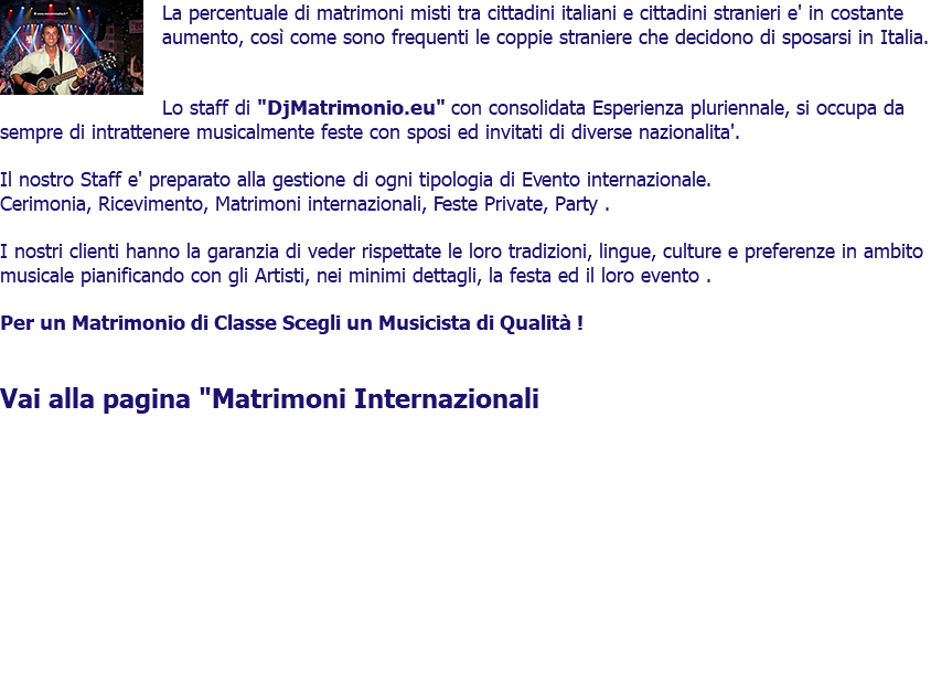 ﷯La percentuale di matrimoni misti tra cittadini italiani e cittadini stranieri e' in costante aumento, così come sono frequenti le coppie straniere che decidono di sposarsi in Italia. Lo staff di "DjMatrimonio.eu" con consolidata Esperienza pluriennale, si occupa da sempre di intrattenere musicalmente feste con sposi ed invitati di diverse nazionalita'. Il nostro Staff e' preparato alla gestione di ogni tipologia di Evento internazionale. Cerimonia, Ricevimento, Matrimoni internazionali, Feste Private, Party . I nostri clienti hanno la garanzia di veder rispettate le loro tradizioni, lingue, culture e preferenze in ambito musicale pianificando con gli Artisti, nei minimi dettagli, la festa ed il loro evento . Per un Matrimonio di Classe Scegli un Musicista di Qualità ! Vai alla pagina "Matrimoni Internazionali 