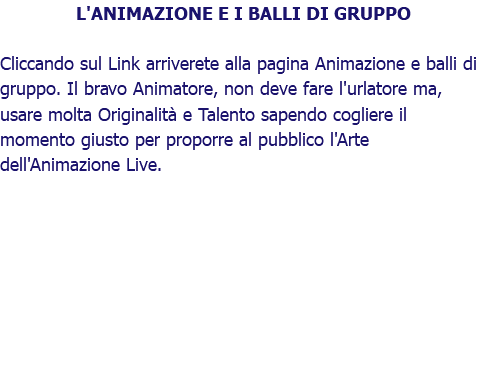 L'ANIMAZIONE E I BALLI DI GRUPPO Cliccando sul Link arriverete alla pagina Animazione e balli di gruppo. Il bravo Animatore, non deve fare l'urlatore ma, usare molta Originalità e Talento sapendo cogliere il momento giusto per proporre al pubblico l'Arte dell'Animazione Live.