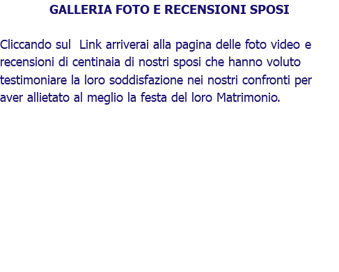 GALLERIA FOTO E RECENSIONI SPOSI Cliccando sul Link arriverai alla pagina delle foto video e recensioni di centinaia di nostri sposi che hanno voluto testimoniare la loro soddisfazione nei nostri confronti per aver allietato al meglio la festa del loro Matrimonio.