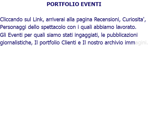 PORTFOLIO EVENTI Cliccando sul Link, arriverai alla pagina Recensioni, Curiosita', Personaggi dello spettacolo con i quali abbiamo lavorato. Gli Eventi per quali siamo stati ingaggiati, le pubblicazioni giornalistiche, Il portfolio Clienti e Il nostro archivio immagini.