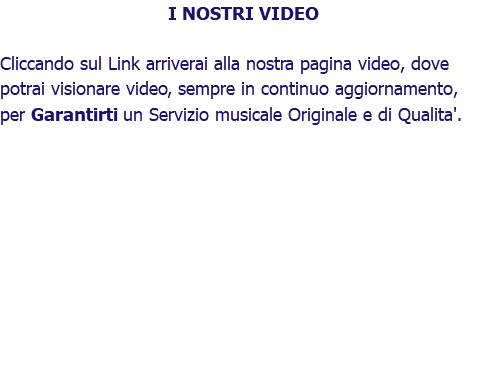 I NOSTRI VIDEO Cliccando sul Link arriverai alla nostra pagina video, dove potrai visionare video, sempre in continuo aggiornamento, per Garantirti un Servizio musicale Originale e di Qualita'. 