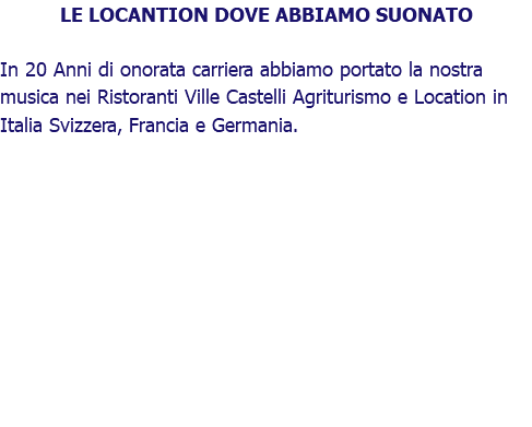 LE LOCANTION DOVE ABBIAMO SUONATO In 20 Anni di onorata carriera abbiamo portato la nostra musica nei Ristoranti Ville Castelli Agriturismo e Location in Italia Svizzera, Francia e Germania.