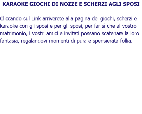 KARAOKE GIOCHI DI NOZZE E SCHERZI AGLI SPOSI Cliccando sul Link arriverete alla pagina dei giochi, scherzi e karaoke con gli sposi e per gli sposi, per far sì che al vostro matrimonio, i vostri amici e invitati possano scatenare la loro fantasia, regalandovi momenti di pura e spensierata follia.