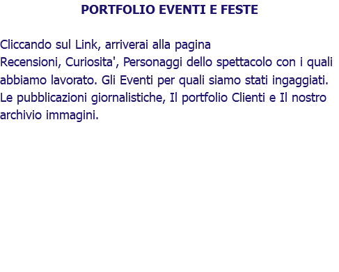 PORTFOLIO EVENTI E FESTE Cliccando sul Link, arriverai alla pagina Recensioni, Curiosita', Personaggi dello spettacolo con i quali abbiamo lavorato. Gli Eventi per quali siamo stati ingaggiati. Le pubblicazioni giornalistiche, Il portfolio Clienti e Il nostro archivio immagini.