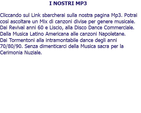 I NOSTRI MP3 Cliccando sul Link sbarcherai sulla nostra pagina Mp3. Potrai così ascoltare un Mix di canzoni divise per genere musicale. Dai Revival anni 60 e Liscio, alla Disco Dance Commerciale. Dalla Musica Latino Americana alle canzoni Napoletane. Dai Tormentoni alla intramontabile dance degli anni 70/80/90. Senza dimenticarci della Musica sacra per la Cerimonia Nuziale. 