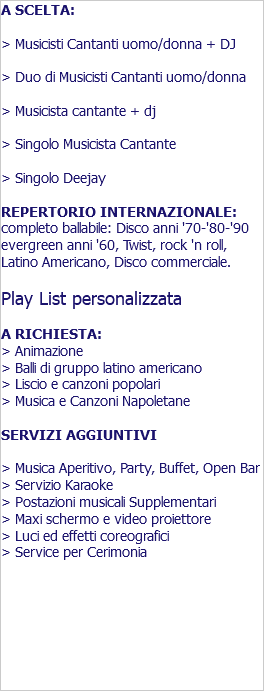 A SCELTA: > Musicisti Cantanti uomo/donna + DJ > Duo di Musicisti Cantanti uomo/donna > Musicista cantante + dj > Singolo Musicista Cantante > Singolo Deejay REPERTORIO INTERNAZIONALE: completo ballabile: Disco anni '70-'80-'90 evergreen anni '60, Twist, rock 'n roll, Latino Americano, Disco commerciale. Play List personalizzata A RICHIESTA: > Animazione > Balli di gruppo latino americano > Liscio e canzoni popolari > Musica e Canzoni Napoletane SERVIZI AGGIUNTIVI > Musica Aperitivo, Party, Buffet, Open Bar > Servizio Karaoke > Postazioni musicali Supplementari > Maxi schermo e video proiettore > Luci ed effetti coreografici > Service per Cerimonia 