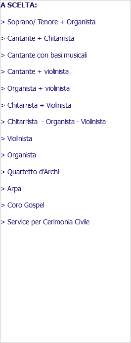 A SCELTA: > Soprano/ Tenore + Organista > Cantante + Chitarrista > Cantante con basi musicali > Cantante + violinista > Organista + violinista > Chitarrista + Violinista > Chitarrista - Organista - Violinista > Violinista > Organista > Quartetto d'Archi > Arpa > Coro Gospel > Service per Cerimonia Civile 