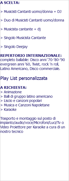 A SCELTA: > Musicisti Cantanti uomo/donna + DJ > Duo di Musicisti Cantanti uomo/donna > Musicista cantante + dj > Singolo Musicista Cantante > Singolo Deejay REPERTORIO INTERNAZIONALE: completo ballabile: Disco anni '70-'80-'90 evergreen anni '60, Twist, rock 'n roll, Latino Americano, Disco commerciale. Play List personalizzata A RICHIESTA: > Animazione > Balli di gruppo latino americano > Liscio e canzoni popolari > Musica e Canzoni Napoletane > Karaoke Trasporto e montaggio sul posto di impianto/audio/voce/Microfoni/Luci/Tv o Video Proiettore per Karaoke a cura di un nostro tecnico 