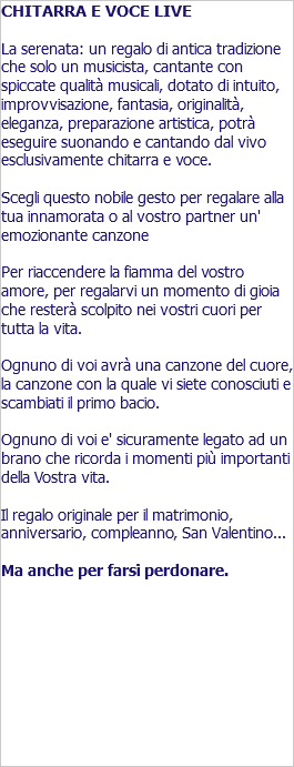 CHITARRA E VOCE LIVE La serenata: un regalo di antica tradizione che solo un musicista, cantante con spiccate qualità musicali, dotato di intuito, improvvisazione, fantasia, originalità, eleganza, preparazione artistica, potrà eseguire suonando e cantando dal vivo esclusivamente chitarra e voce. Scegli questo nobile gesto per regalare alla tua innamorata o al vostro partner un' emozionante canzone Per riaccendere la fiamma del vostro amore, per regalarvi un momento di gioia che resterà scolpito nei vostri cuori per tutta la vita. Ognuno di voi avrà una canzone del cuore, la canzone con la quale vi siete conosciuti e scambiati il primo bacio. Ognuno di voi e' sicuramente legato ad un brano che ricorda i momenti più importanti della Vostra vita. Il regalo originale per il matrimonio, anniversario, compleanno, San Valentino... Ma anche per farsi perdonare. 