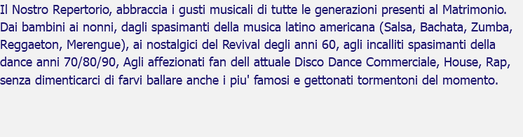 Il Nostro Repertorio, abbraccia i gusti musicali di tutte le generazioni presenti al Matrimonio. Dai bambini ai nonni, dagli spasimanti della musica latino americana (Salsa, Bachata, Zumba, Reggaeton, Merengue), ai nostalgici del Revival degli anni 60, agli incalliti spasimanti della dance anni 70/80/90, Agli affezionati fan dell attuale Disco Dance Commerciale, House, Rap, senza dimenticarci di farvi ballare anche i piu' famosi e gettonati tormentoni del momento.