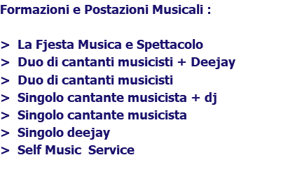 Formazioni e Postazioni Musicali : > La Fjesta Musica e Spettacolo > Duo di cantanti musicisti + Deejay > Duo di cantanti musicisti > Singolo cantante musicista + dj > Singolo cantante musicista > Singolo deejay > Self Music Service 