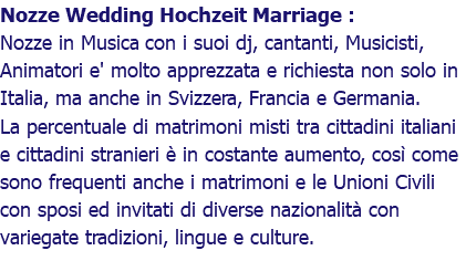 Nozze Wedding Hochzeit Marriage : Nozze in Musica con i suoi dj, cantanti, Musicisti, Animatori e' molto apprezzata e richiesta non solo in Italia, ma anche in Svizzera, Francia e Germania. La percentuale di matrimoni misti tra cittadini italiani e cittadini stranieri è in costante aumento, così come sono frequenti anche i matrimoni e le Unioni Civili con sposi ed invitati di diverse nazionalità con variegate tradizioni, lingue e culture.