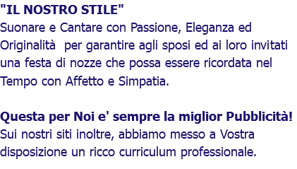 "IL NOSTRO STILE" Suonare e Cantare con Passione, Eleganza ed Originalità per garantire agli sposi ed ai loro invitati una festa di nozze che possa essere ricordata nel Tempo con Affetto e Simpatia. Questa per Noi e' sempre la miglior Pubblicità! Sui nostri siti inoltre, abbiamo messo a Vostra disposizione un ricco curriculum professionale.