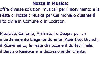 Nozze in Musica: offre diverse soluzioni musicali per il ricevimento e la Festa di Nozze : Musica per Cerimonia o durante il rito civile in Comune o in Location. Musicisti, Cantanti, Animatori e Deejay per un intrattenimento Elegante durante l'Aperitivo, Brunch, il Ricevimento, la Festa di nozze e il Buffet Finale. il Servizio Karaoke e' a discrezione del cliente.