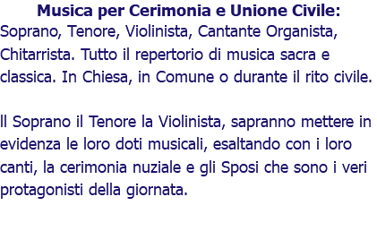 Musica per Cerimonia e Unione Civile: Soprano, Tenore, Violinista, Cantante Organista, Chitarrista. Tutto il repertorio di musica sacra e classica. In Chiesa, in Comune o durante il rito civile. ll Soprano il Tenore la Violinista, sapranno mettere in evidenza le loro doti musicali, esaltando con i loro canti, la cerimonia nuziale e gli Sposi che sono i veri protagonisti della giornata.