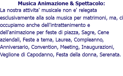 Musica Animazione & Spettacolo: La nostra attivita' musicale non e' relegata esclusivamente alla sola musica per matrimoni, ma, ci occupiamo anche dell'intrattenimento e dell'animazione per feste di piazza, Sagre, Cene aziendali, Feste a tema, Laurea, Compleanno, Anniversario, Convention, Meeting, Inaugurazioni, Veglione di Capodanno, Festa della donna, Serenata.